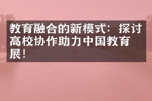 教育融合的新模式：探讨高校协作助力中国教育发展！