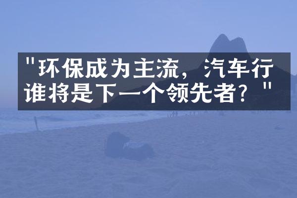 "环保成为主流，汽车行业谁将是下一个领先者？"