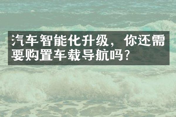 汽车智能化升级，你还需要购置车载导航吗？