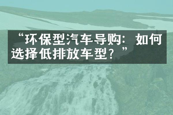 “环保型汽车导购：如何选择低排放车型？”