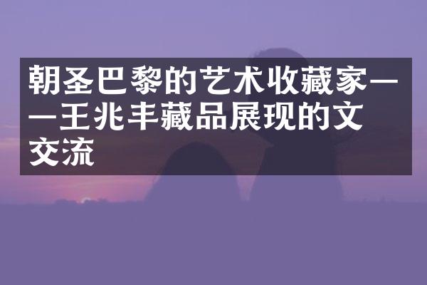 朝圣巴黎的艺术收藏家——王兆丰藏品展现的文化交流