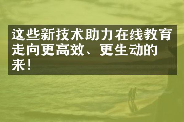 这些新技术助力在线教育走向更高效、更生动的未来！