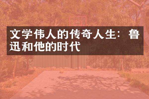 文学伟人的传奇人生：鲁迅和他的时代