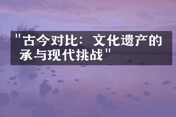 "古今对比：文化遗产的传承与现代挑战"