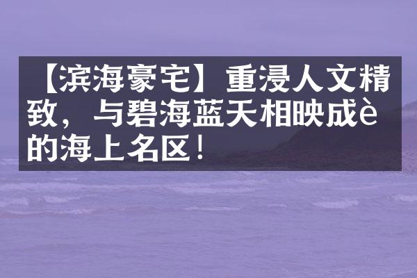 【滨海豪宅】重浸人文精致，与碧海蓝天相映成趣的海上名区！