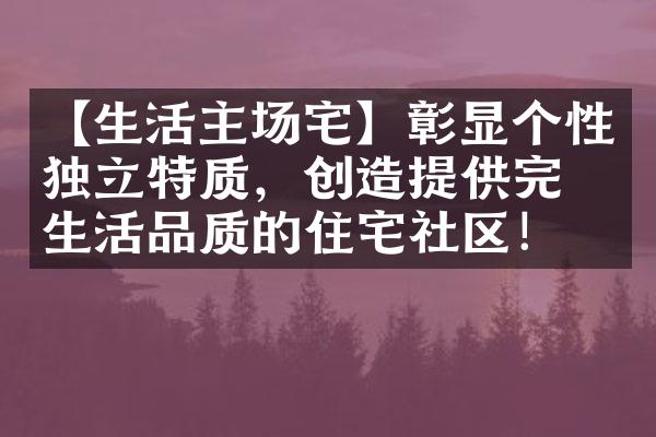 【生活主场宅】彰显个性独立特质，创造提供完美生活品质的住宅社区！