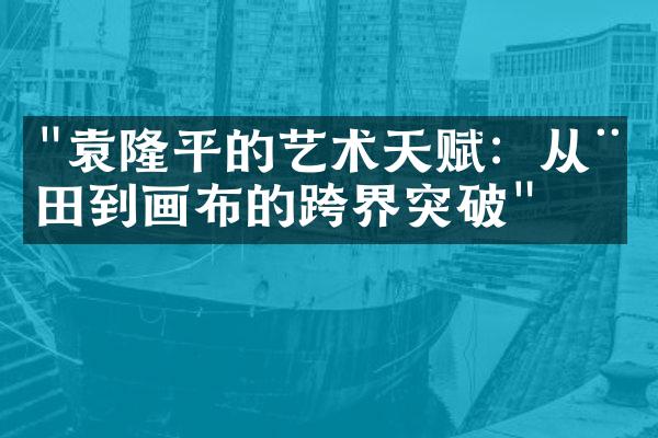 "袁隆平的艺术天赋：从稻田到画布的跨界突破"