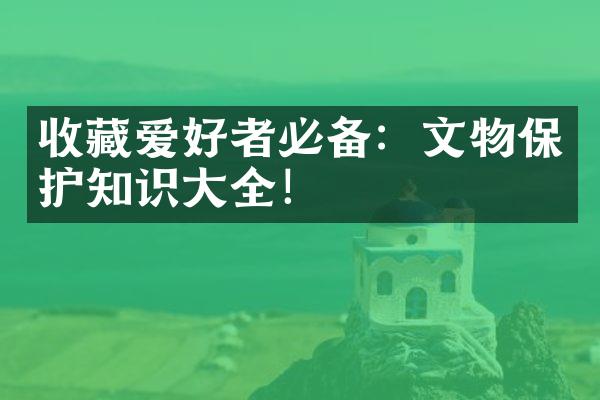 收藏爱好者必备：文物保护知识大全！