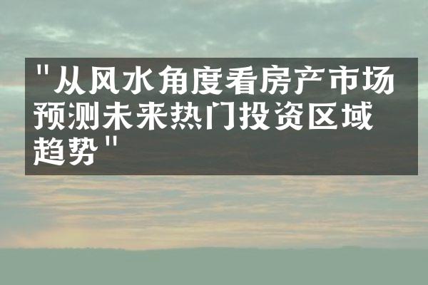 "从风水角度看房产市场：预测未来热门投资区域的趋势"