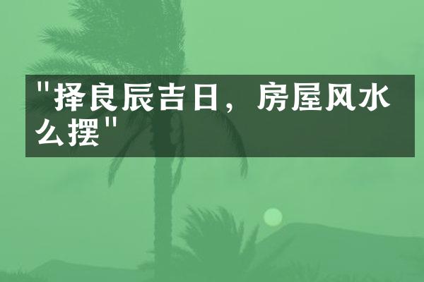 "择良辰吉日，房屋风水怎么摆"