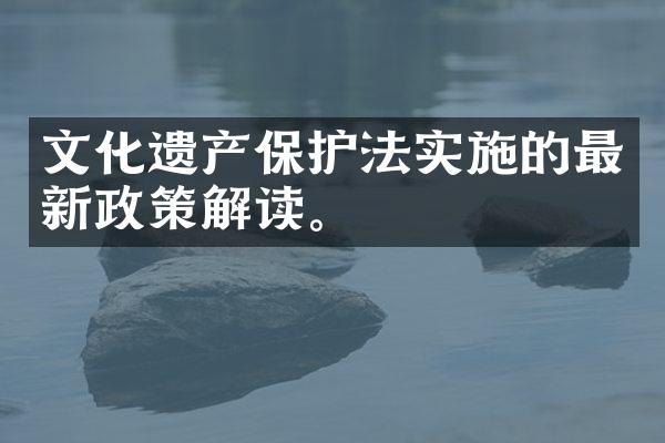 文化遗产保护法实施的最新政策解读。