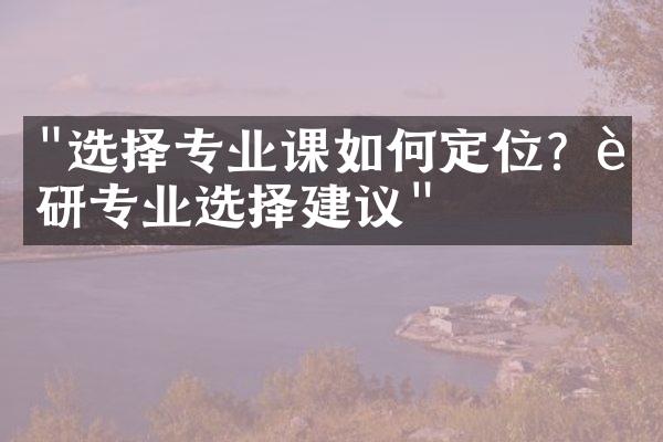 "选择专业课如何定位？考研专业选择建议"