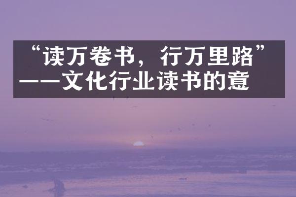 “读万卷书，行万里路”——文化行业读书的意义