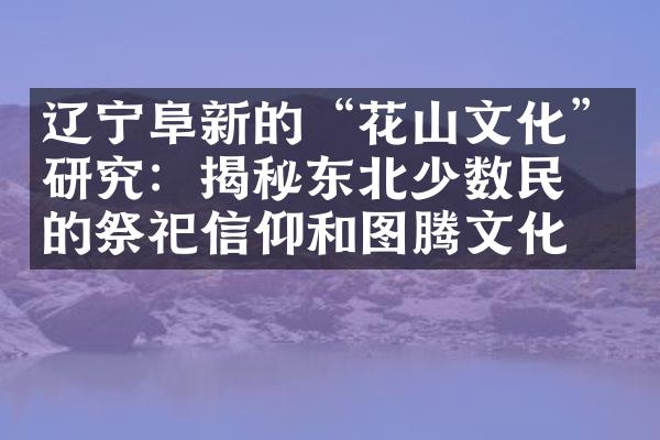 辽宁阜新的“花山文化”研究：揭秘东北少数民族的祭祀信仰和图腾文化