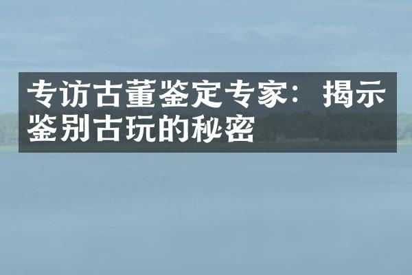 专访古董鉴定专家：揭示鉴别古玩的秘密