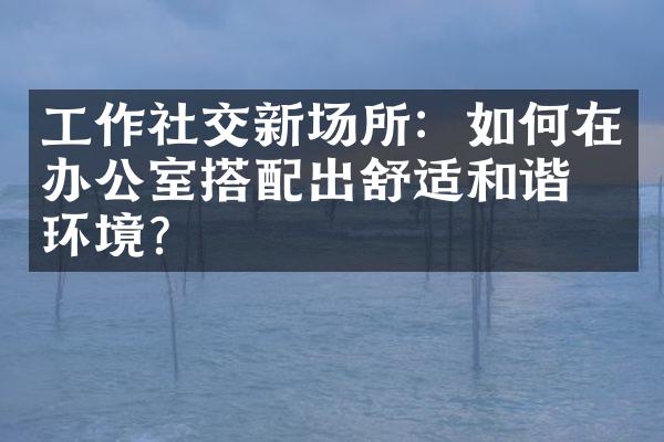 工作社交新场所：如何在办公室搭配出舒适和谐的环境？