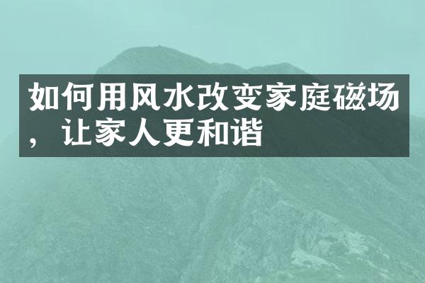 如何用风水改变家庭磁场，让家人更和谐