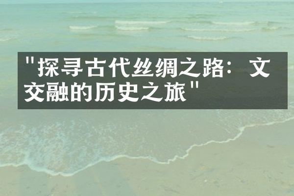 "探寻古代丝绸之路：文化交融的历史之旅"