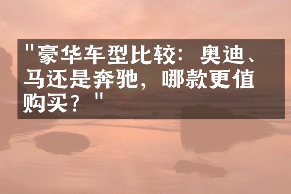 "豪华车型比较：奥迪、宝马还是奔驰，哪款更值得购买？"