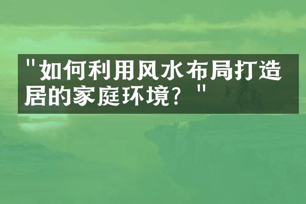 "如何利用风水布局打造宜居的家庭环境？"