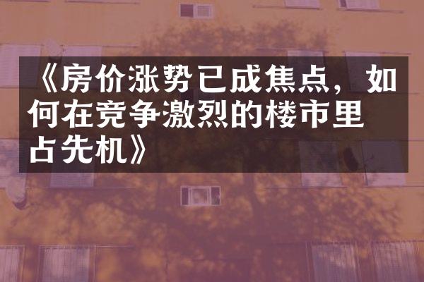 《房价涨势已成焦点，如何在竞争激烈的楼市里抢占先机》