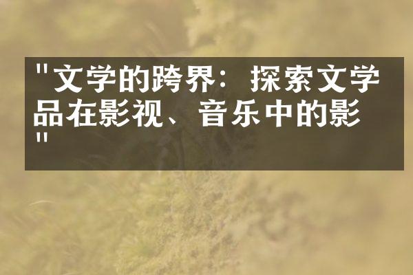 "文学的跨界：探索文学作品在影视、音乐中的影响"