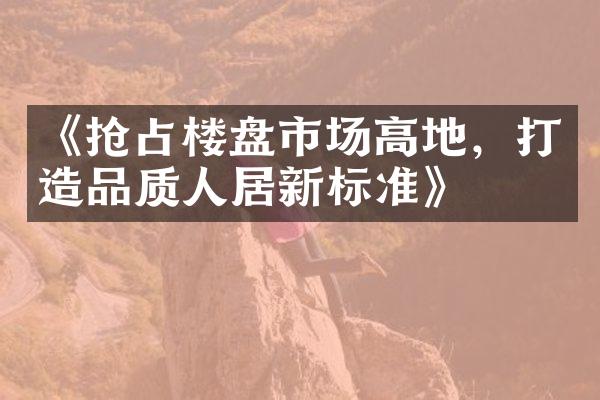 《抢占楼盘市场高地，打造品质人居新标准》