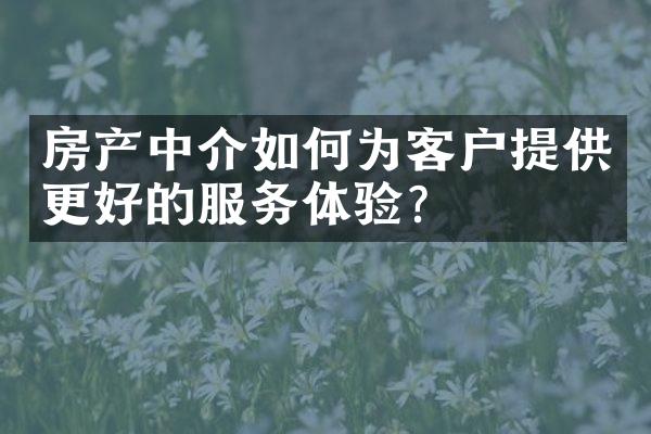 房产中介如何为客户提供更好的服务体验？