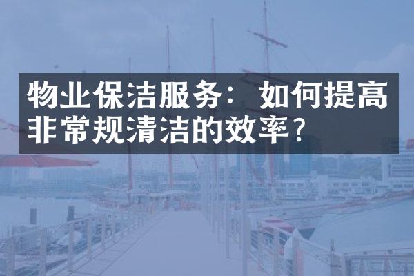 物业保洁服务：如何提高非常规清洁的效率？