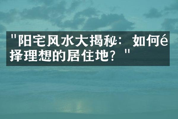 "阳宅风水大揭秘：如何选择理想的居住地？"