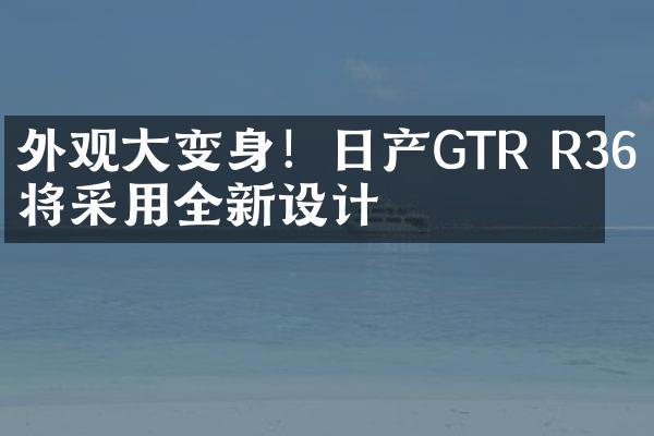 外观大变身！日产GTR R36或将采用全新设计