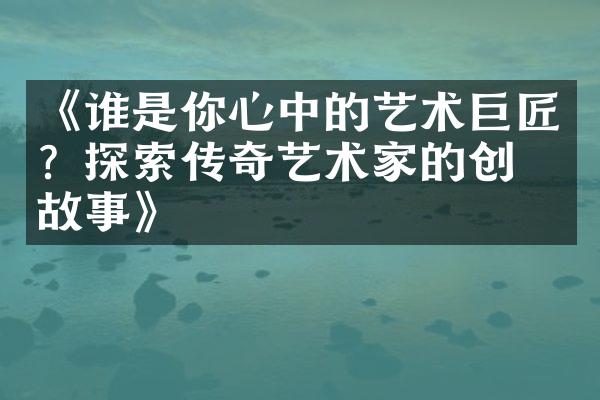 《谁是你心中的艺术巨匠？探索传奇艺术家的创作故事》