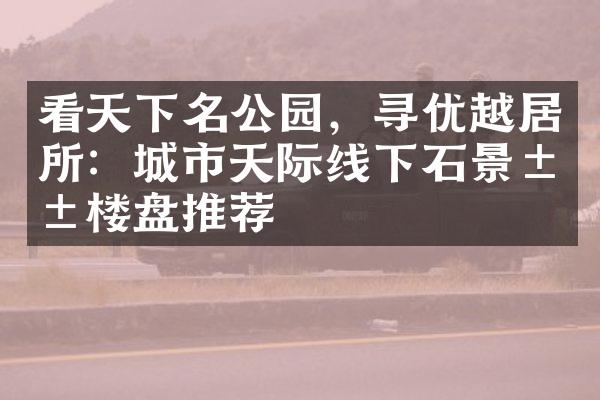 看天下名公园，寻优越居所：城市天际线下石景山楼盘推荐