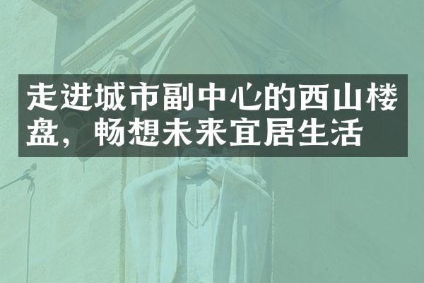 走进城市副中心的西山楼盘，畅想未来宜居生活