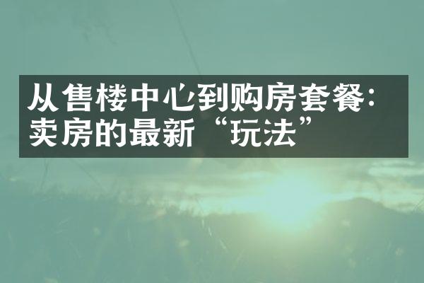 从售楼中心到购房套餐：卖房的最新“玩法”