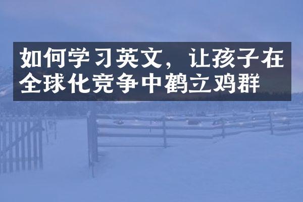 如何学习英文，让孩子在全球化竞争中鹤立鸡群？