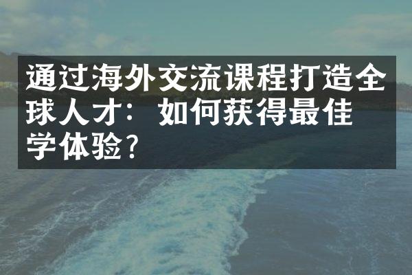 通过海外交流课程打造全球人才：如何获得最佳留学体验？