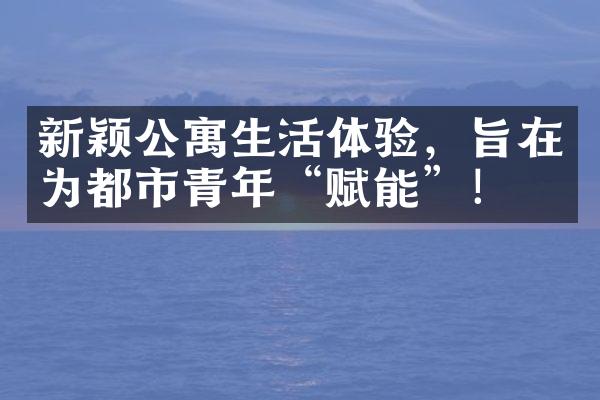 新颖公寓生活体验，旨在为都市青年“赋能”！