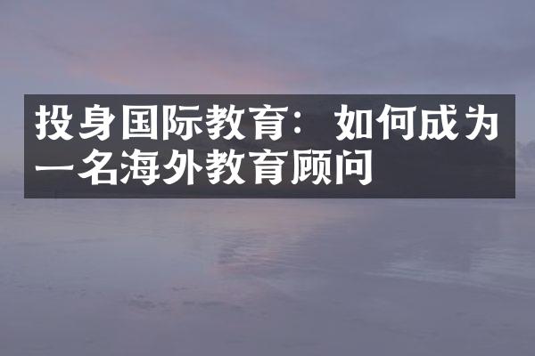 投身国际教育：如何成为一名海外教育顾问