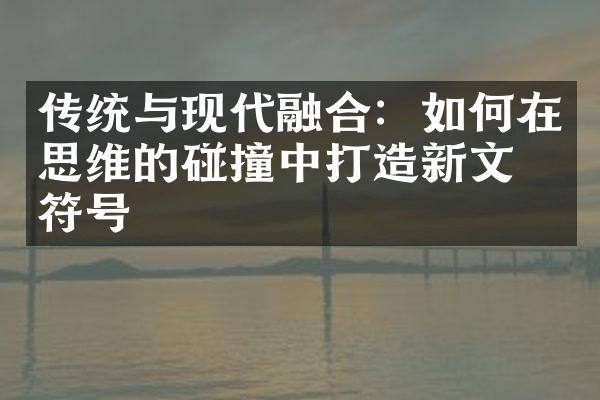 传统与现代融合：如何在思维的碰撞中打造新文化符号