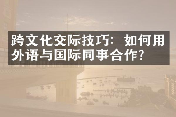 跨文化交际技巧：如何用外语与国际同事合作？