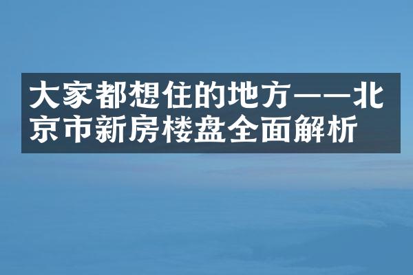 大家都想住的地方——北京市新房楼盘全面解析