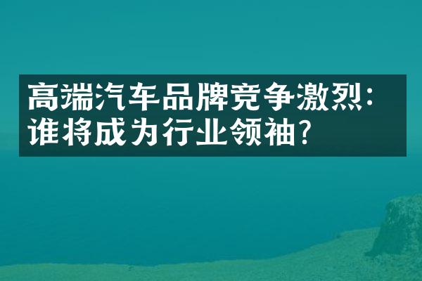 高端汽车品牌竞争激烈：谁将成为行业领袖？