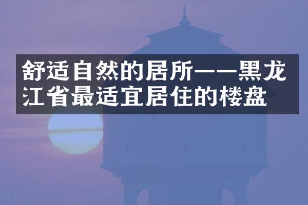 舒适自然的居所——黑龙江省最适宜居住的楼盘