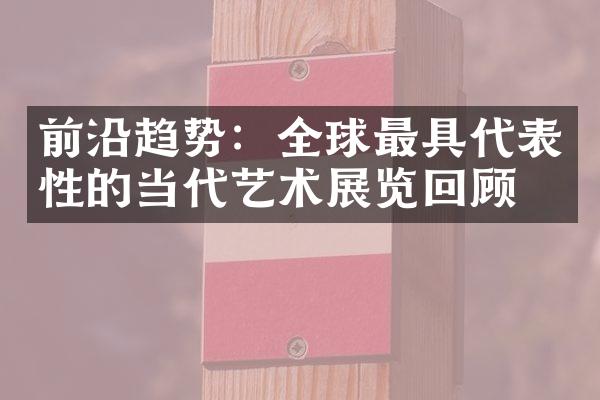 前沿趋势：全球最具代表性的当代艺术展览回顾