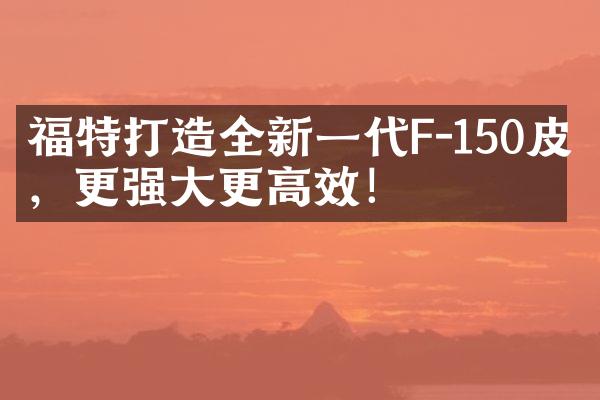 福特打造全新一代F-150皮卡，更强大更高效！