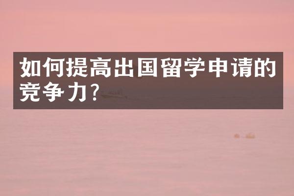 如何提高出国留学申请的竞争力？