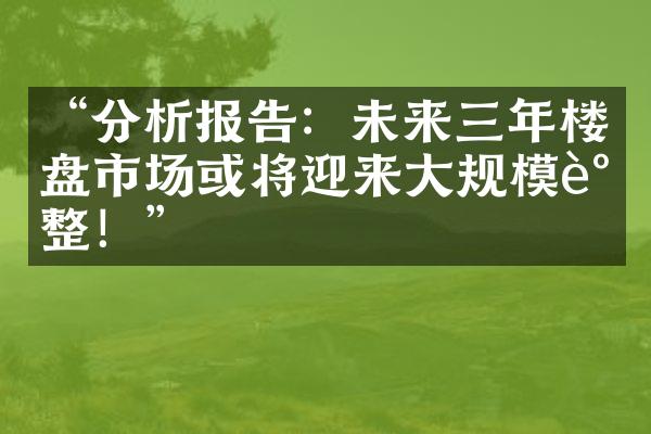 “分析报告：未来三年楼盘市场或将迎来规模调整！”