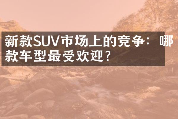 新款SUV市场上的竞争：哪款车型最受欢迎？