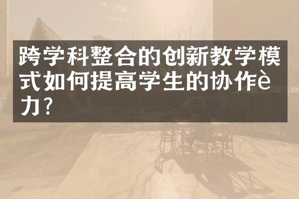 跨学科整合的创新教学模式如何提高学生的协作能力？